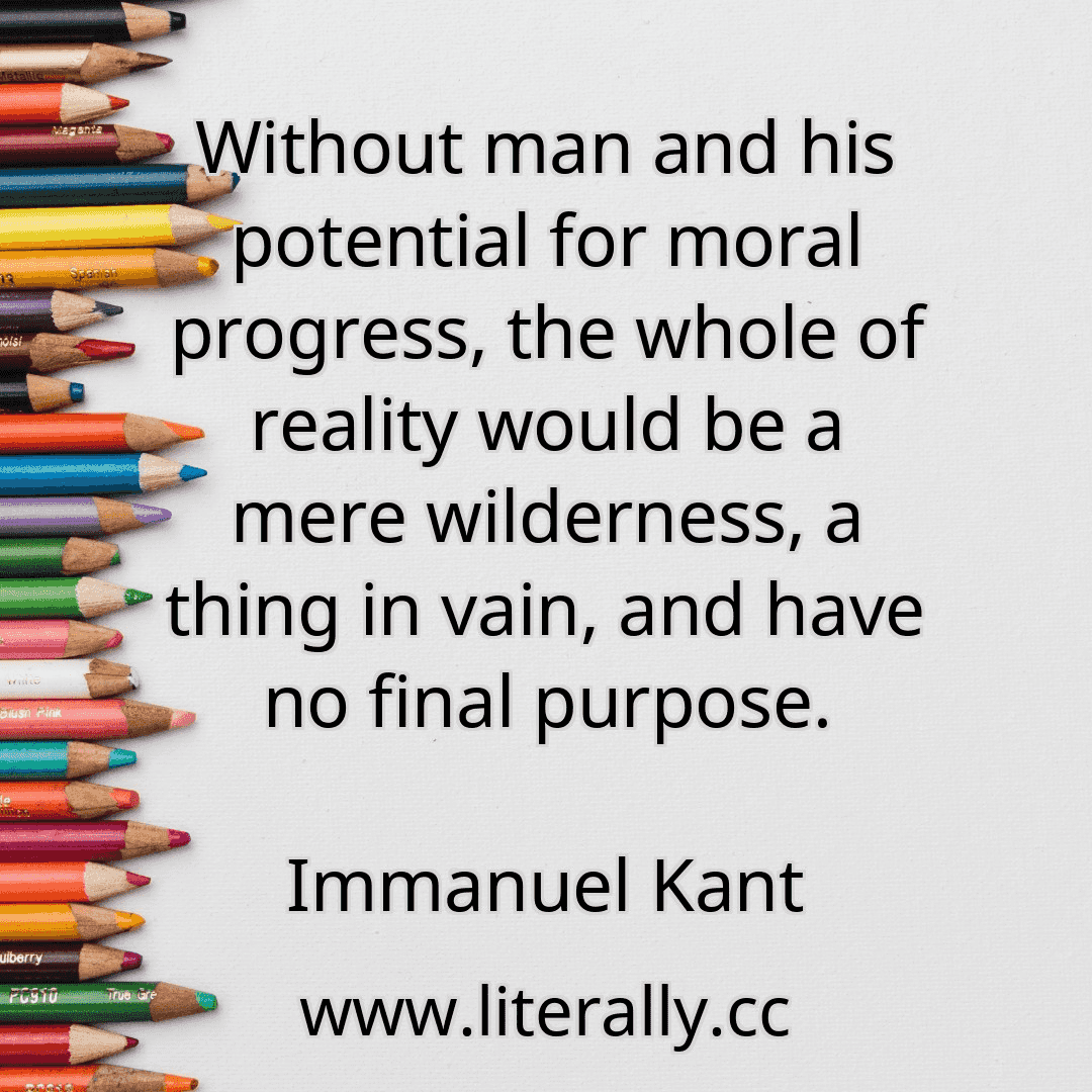 Without man and his potential for moral progress, the whole of reality would be a mere wilderness, a thing in vain, and have no final purpose.
Immanuel Kant
