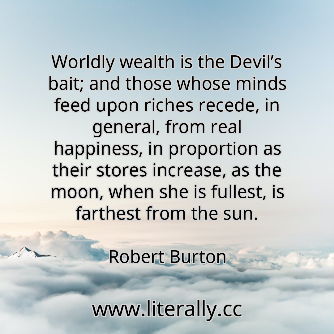 Worldly wealth is the Devil’s bait; and those whose minds feed upon riches recede, in general, from real happiness, in proportion as their stores increase, as the moon, when she is fullest, is farthest from the sun.
Robert Burton
