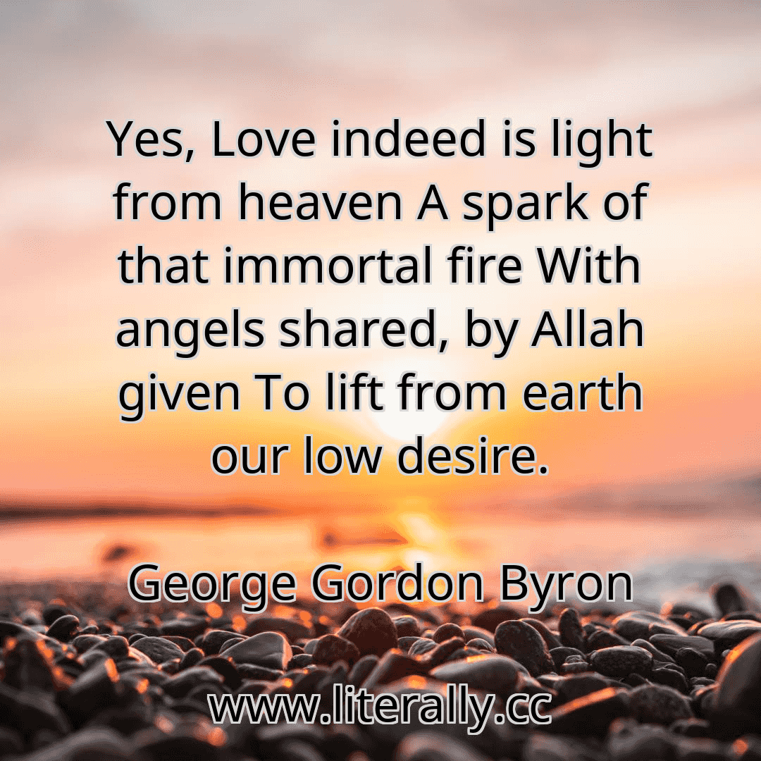 Yes, Love indeed is light from heaven A spark of that immortal fire With angels shared, by Allah given To lift from earth our low desire.
George Gordon Byron
