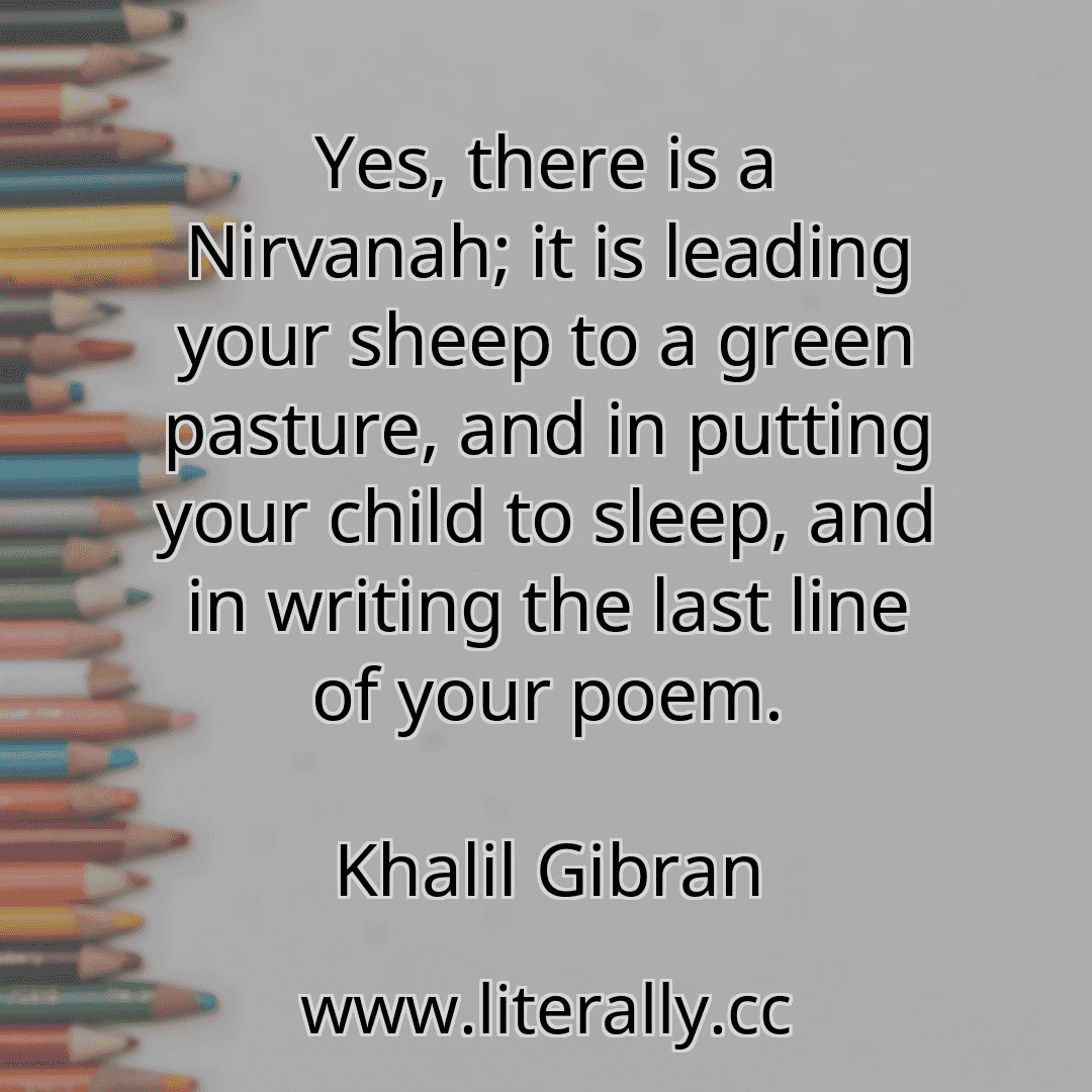 Yes, there is a Nirvanah; it is leading your sheep to a green pasture, and in putting your child to sleep, and in writing the last line of your poem.
Khalil Gibran
