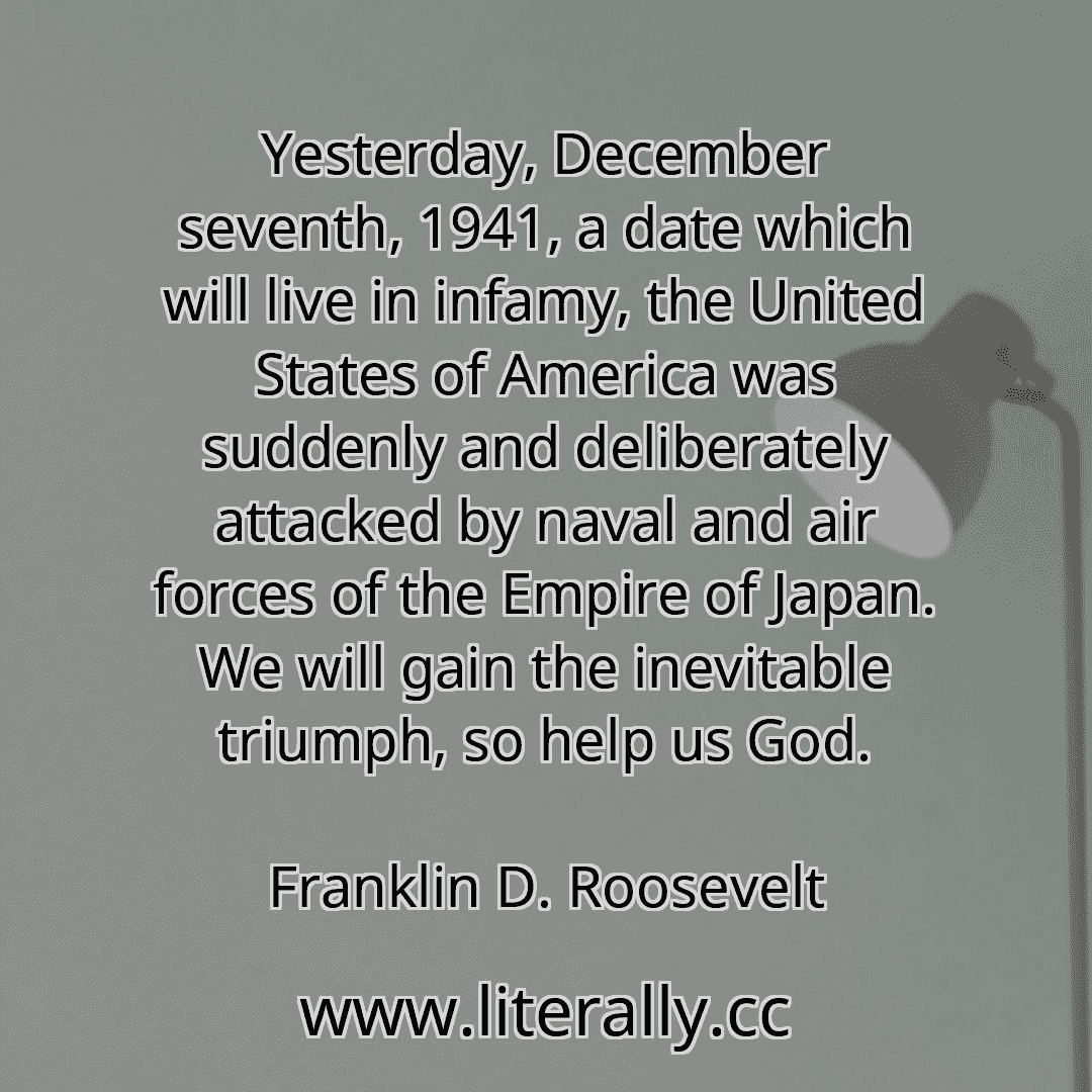 Yesterday, December seventh, 1941, a date which will live in infamy, the United States of America was suddenly and deliberately attacked by naval and air forces of the Empire of Japan. We will gain the inevitable triumph, so help us God.
Franklin D. Roosevelt
