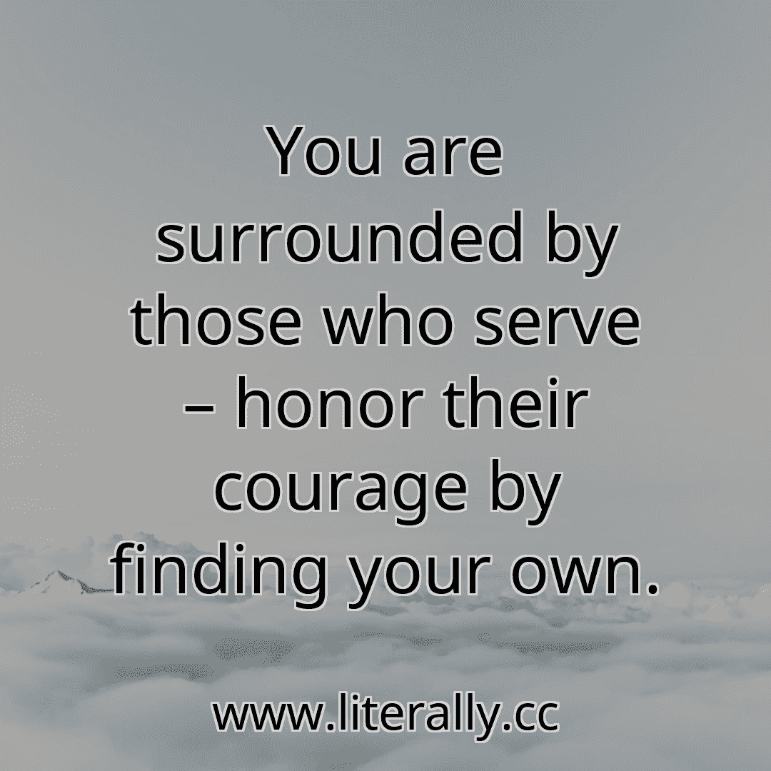 You are surrounded by those who serve – honor their courage by finding your own.
