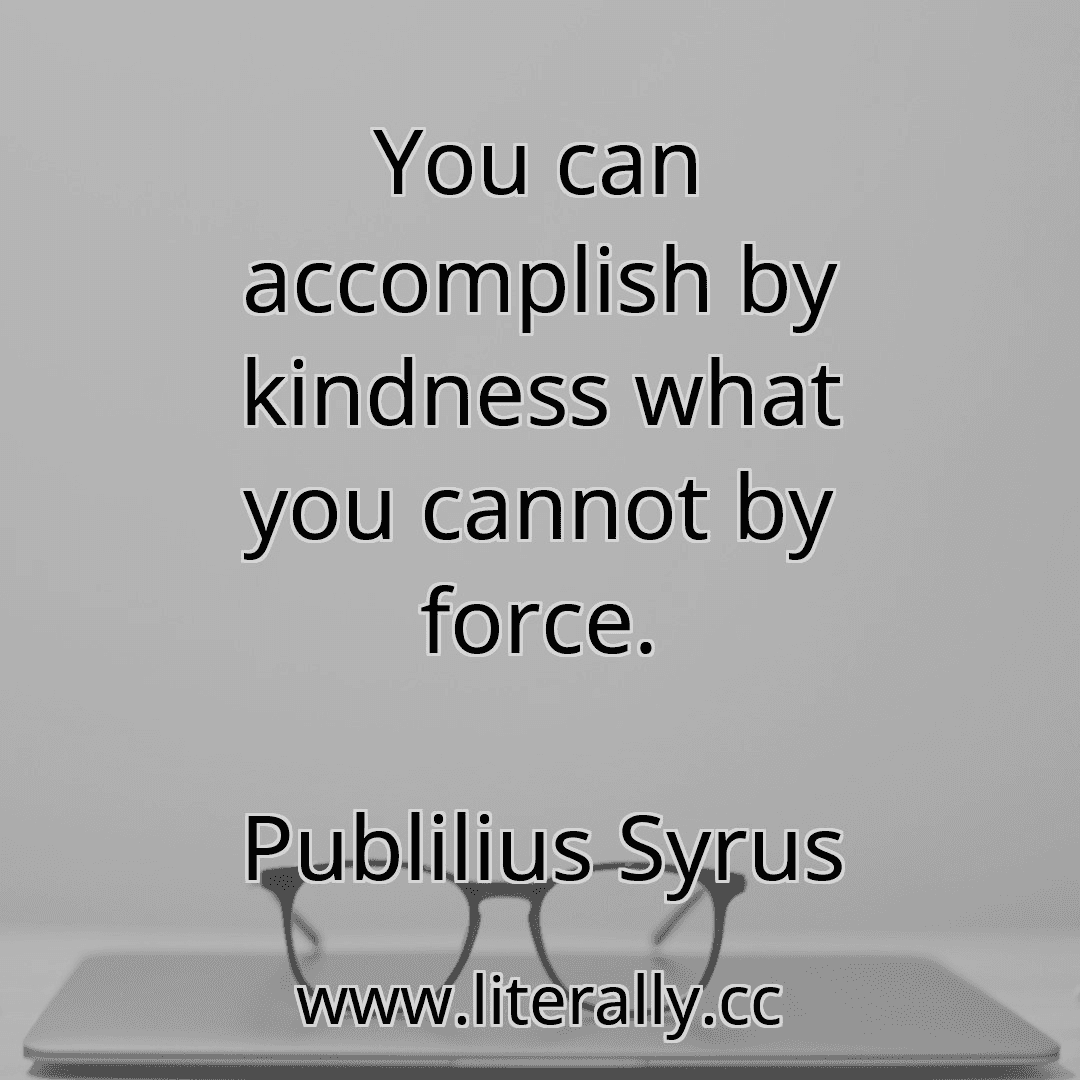 You can accomplish by kindness what you cannot by force.
Publilius Syrus
