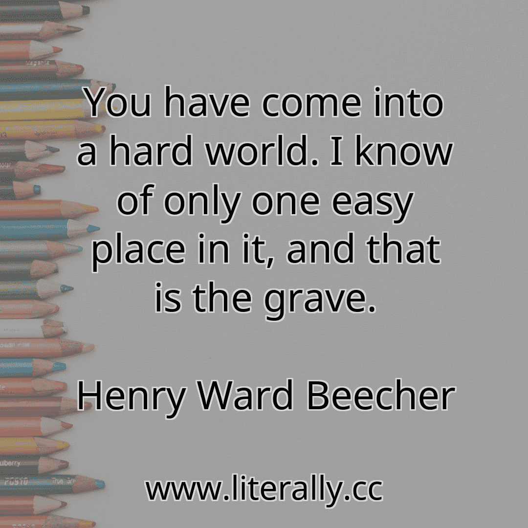 You have come into a hard world. I know of only one easy place in it, and that is the grave.
Henry Ward Beecher
