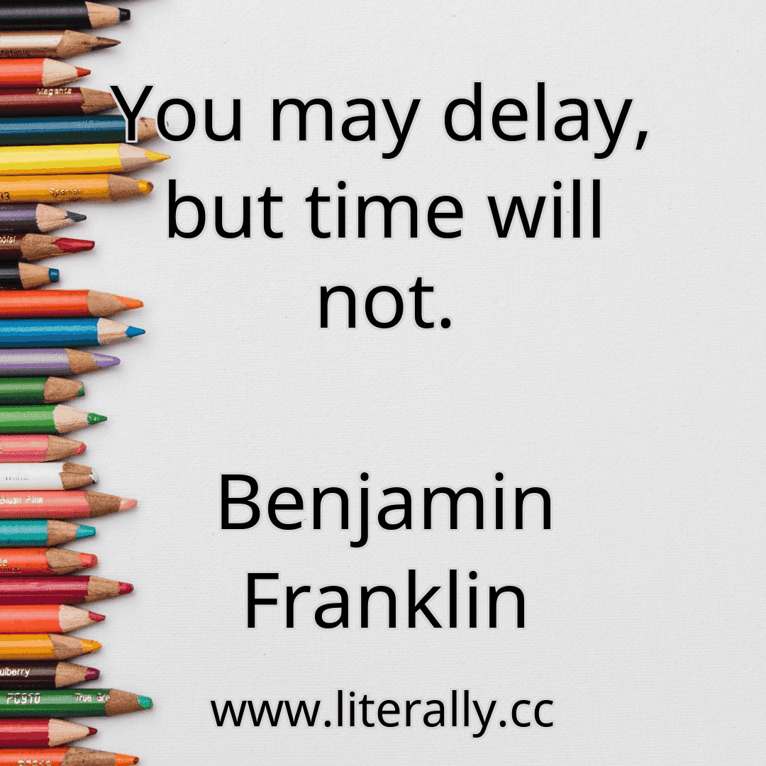 You may delay, but time will not.
Benjamin Franklin
