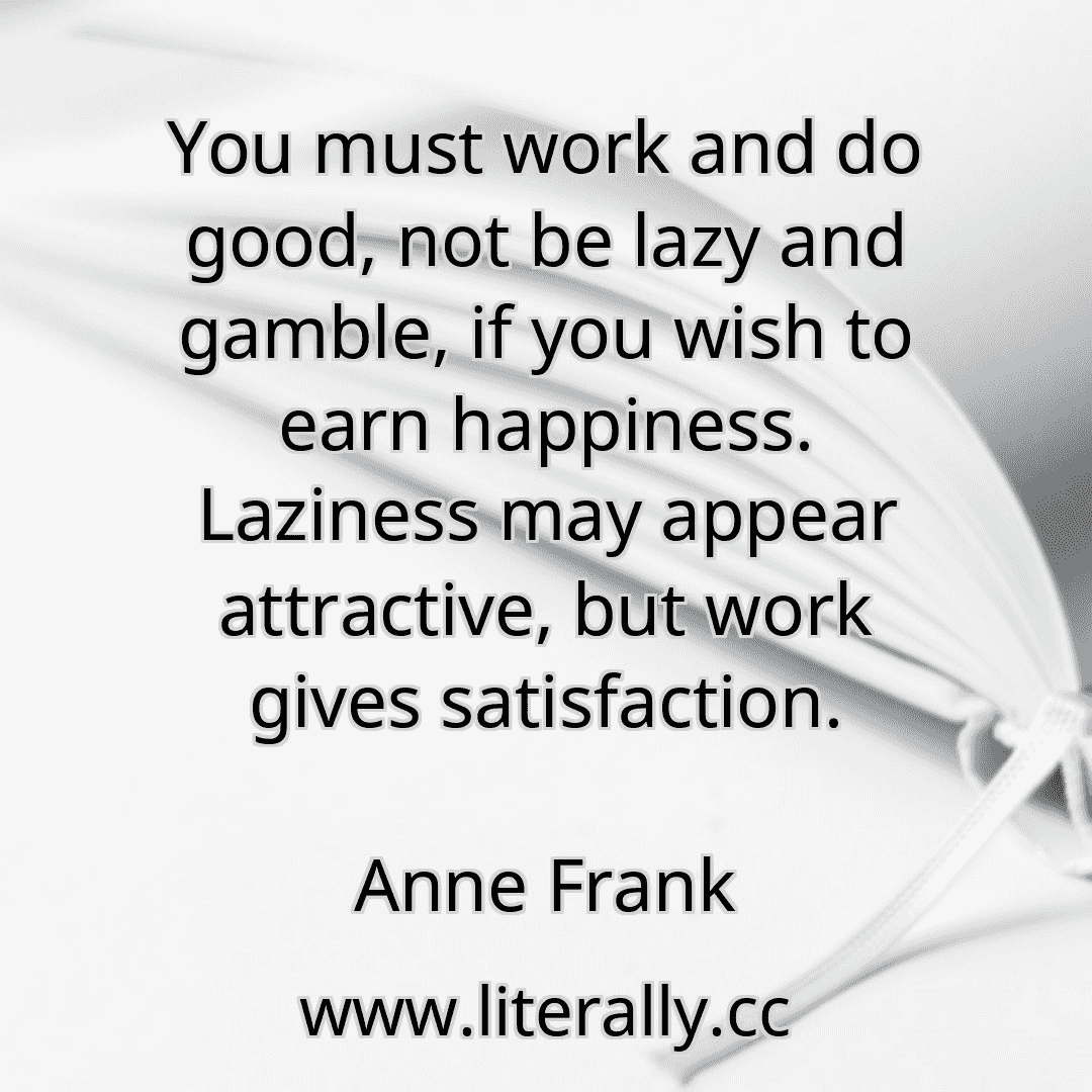 You must work and do good, not be lazy and gamble, if you wish to earn happiness. Laziness may appear attractive, but work gives satisfaction.
Anne Frank
