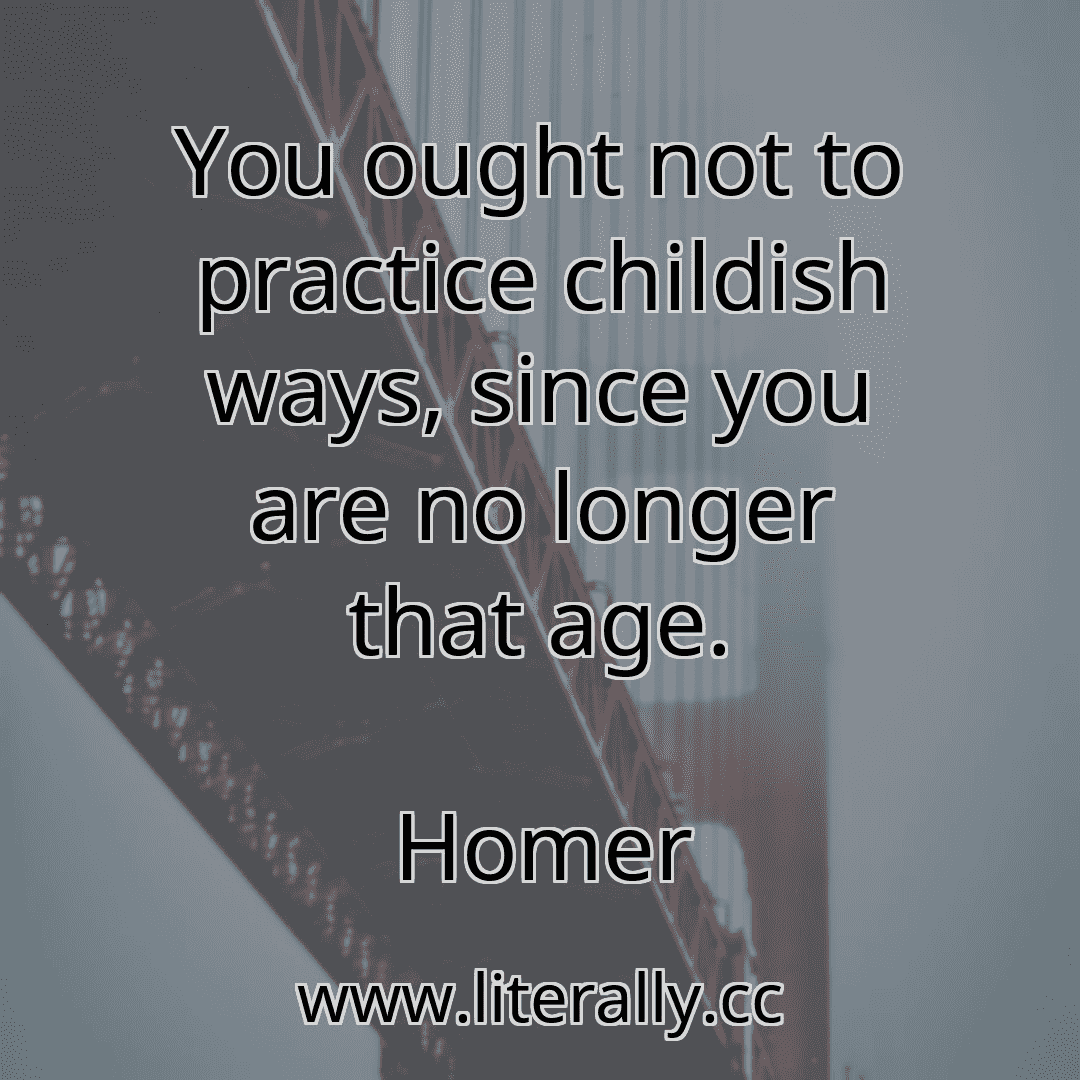 You ought not to practice childish ways, since you are no longer that age.
Homer
