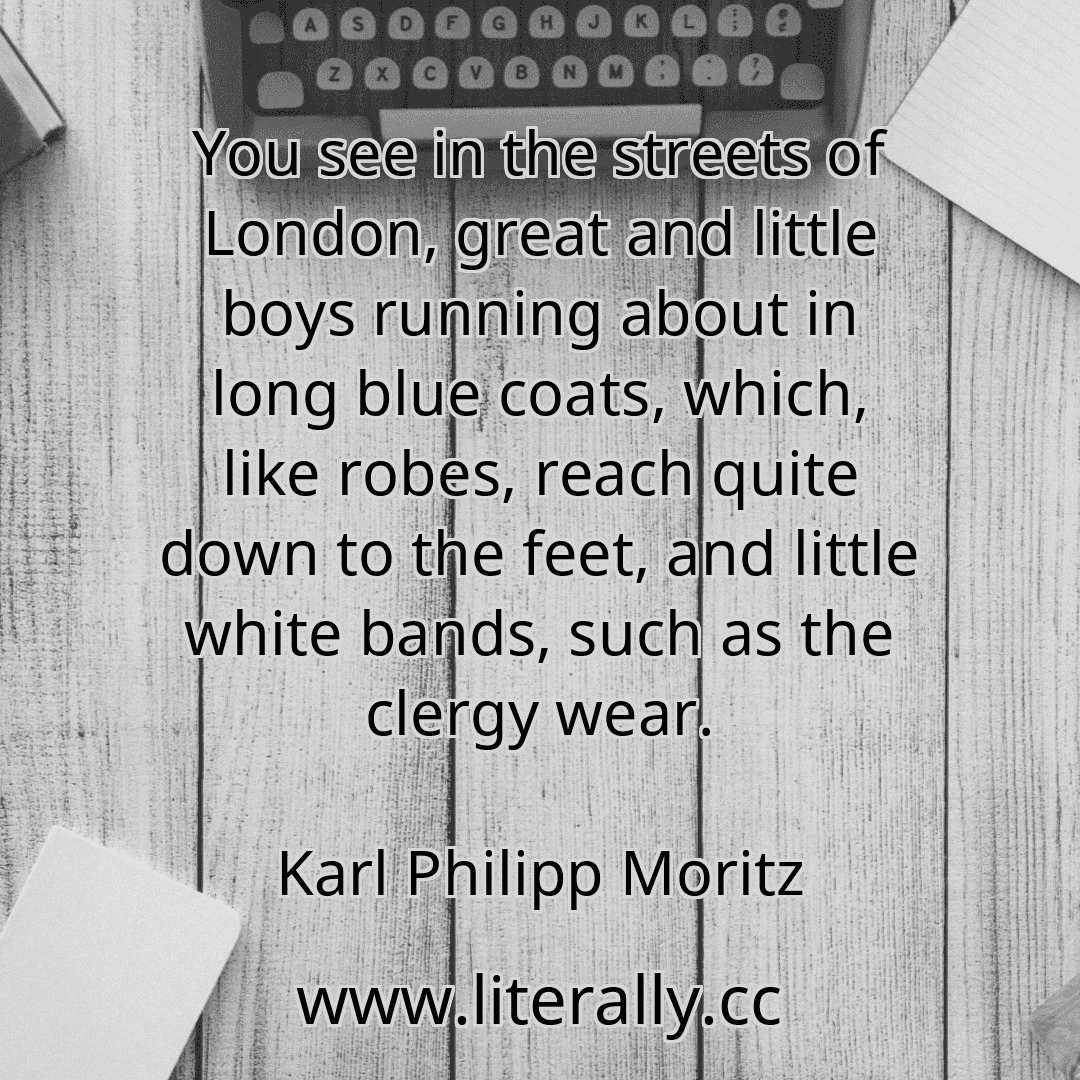 You see in the streets of London, great and little boys running about in long blue coats, which, like robes, reach quite down to the feet, and little white bands, such as the clergy wear.
Karl Philipp Moritz
