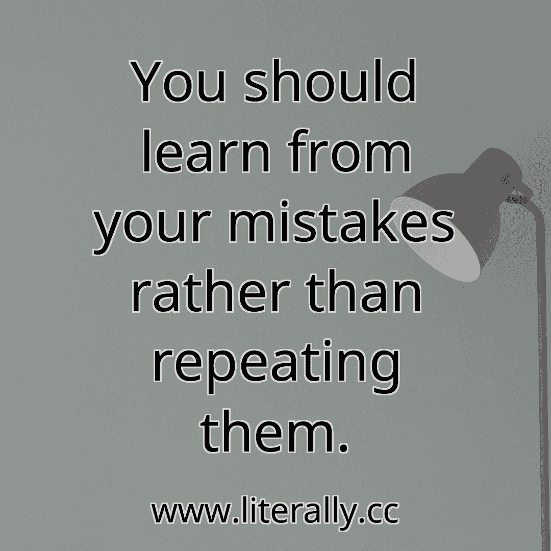 You should learn from your mistakes rather than repeating them.
