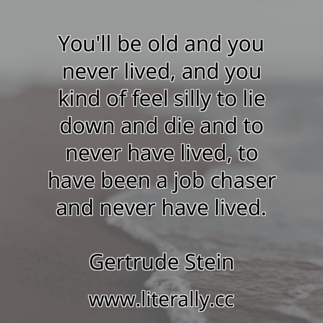 You'll be old and you never lived, and you kind of feel silly to lie down and die and to never have lived, to have been a job chaser and never have lived.
Gertrude Stein
