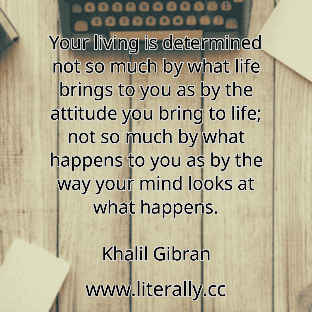 Your living is determined not so much by what life brings to you as by the attitude you bring to life; not so much by what happens to you as by the way your mind looks at what happens.
Khalil Gibran
