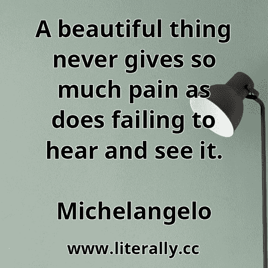 A beautiful thing never gives so much pain as does failing to hear and see it.
Michelangelo
