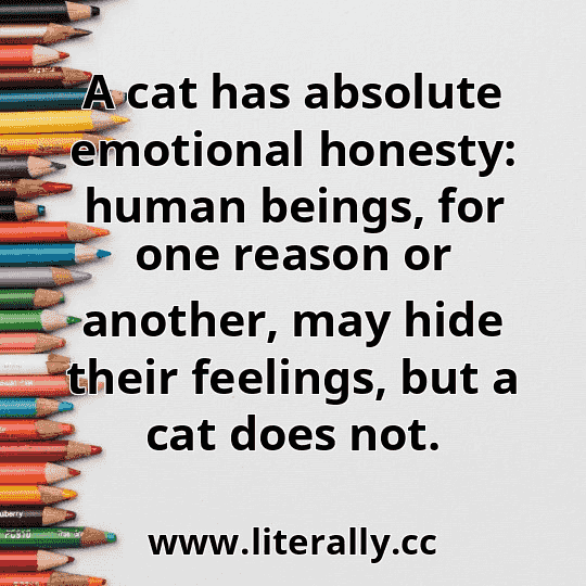 A cat has absolute emotional honesty: human beings, for one reason or another, may hide their feelings, but a cat does not.
