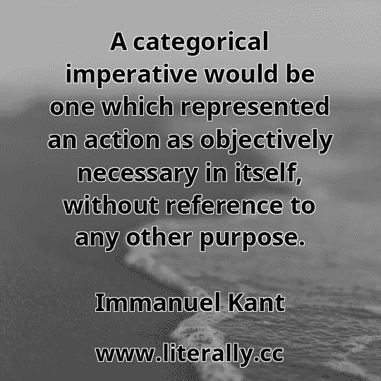A categorical imperative would be one which represented an action as objectively necessary in itself, without reference to any other purpose.
Immanuel Kant
