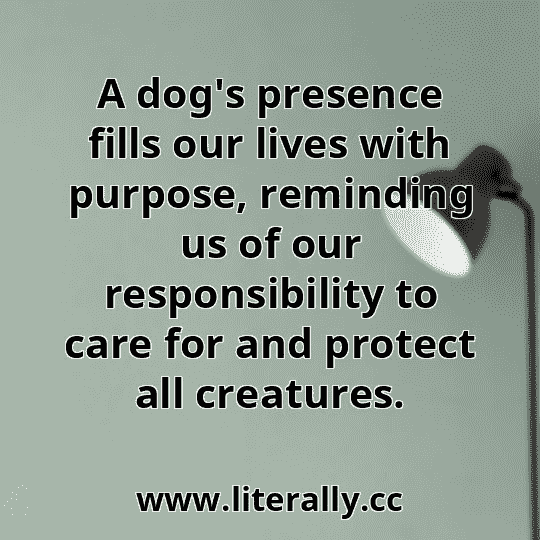 A dog's presence fills our lives with purpose, reminding us of our responsibility to care for and protect all creatures.
