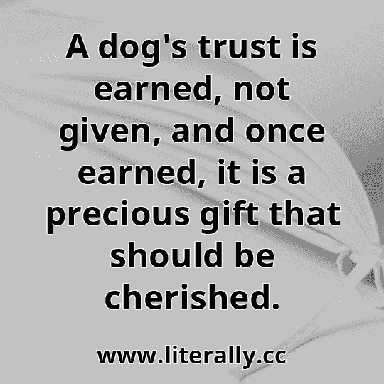 A dog's trust is earned, not given, and once earned, it is a precious gift that should be cherished.
