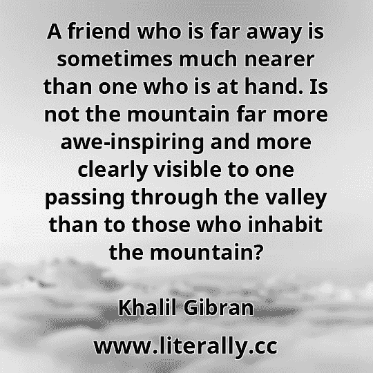 A friend who is far away is sometimes much nearer than one who is at hand. Is not the mountain far more awe-inspiring and more clearly visible to one passing through the valley than to those who inhabit the mountain?
Khalil Gibran
