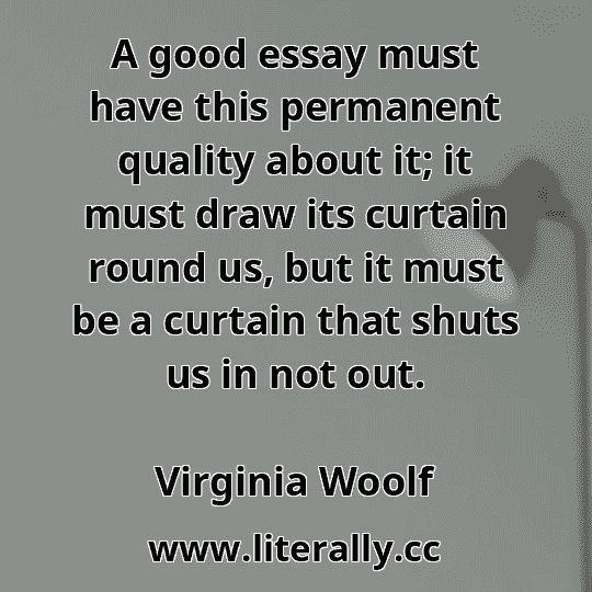 A good essay must have this permanent quality about it; it must draw its curtain round us, but it must be a curtain that shuts us in not out.
Virginia Woolf
