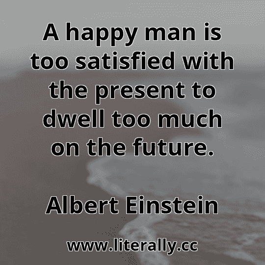 A happy man is too satisfied with the present to dwell too much on the future.
Albert Einstein
