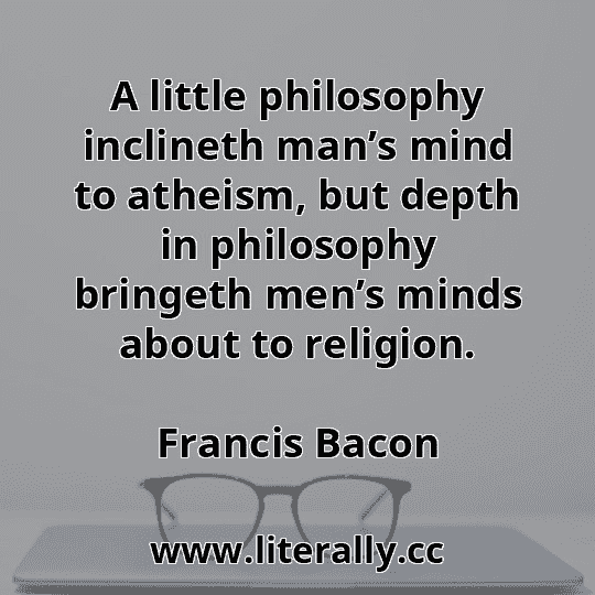 A little philosophy inclineth man’s mind to atheism, but depth in philosophy bringeth men’s minds about to religion.
Francis Bacon
