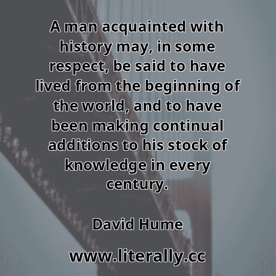 A man acquainted with history may, in some respect, be said to have lived from the beginning of the world, and to have been making continual additions to his stock of knowledge in every century.
David Hume
