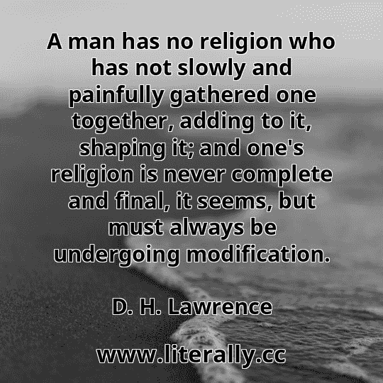 A man has no religion who has not slowly and painfully gathered one together, adding to it, shaping it; and one's religion is never complete and final, it seems, but must always be undergoing modification.
D. H. Lawrence
