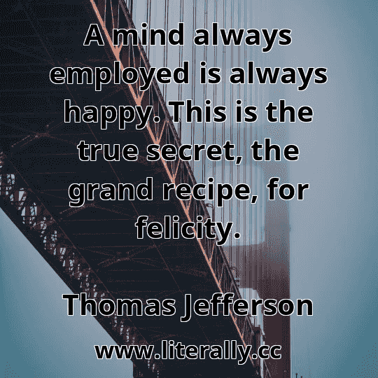 A mind always employed is always happy. This is the true secret, the grand recipe, for felicity.
Thomas Jefferson
