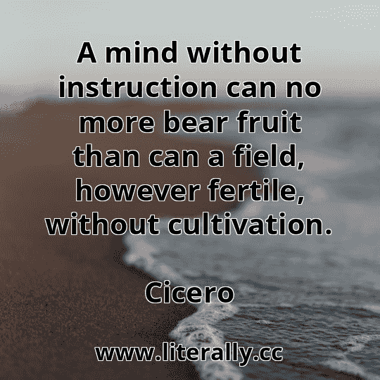 A mind without instruction can no more bear fruit than can a field, however fertile, without cultivation.
Cicero
