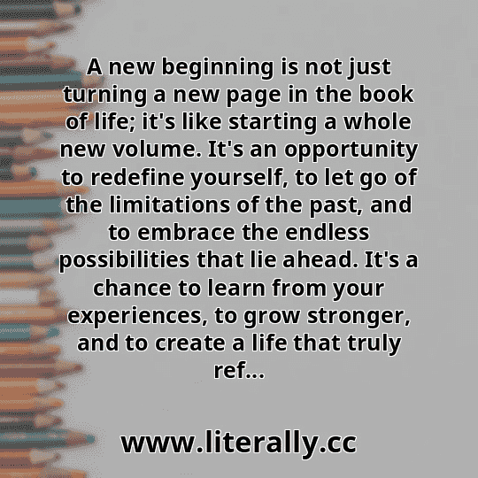 A new beginning is not just turning a new page in the book of life; it's like starting a whole new volume. It's an opportunity to redefine yourself, to let go of the limitations of the past, and to embrace the endless possibilities that lie ahead. It's a chance to learn from your experiences, to grow stronger, and to create a life that truly ref...