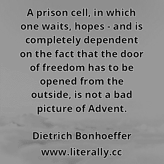 A prison cell, in which one waits, hopes - and is completely dependent on the fact that the door of freedom has to be opened from the outside, is not a bad picture of Advent.
Dietrich Bonhoeffer
