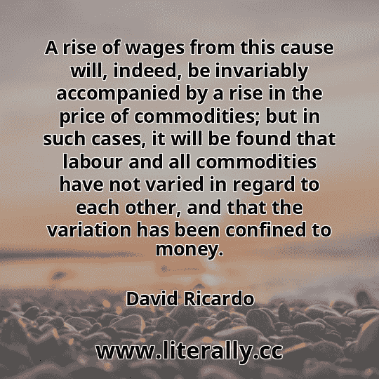 A rise of wages from this cause will, indeed, be invariably accompanied by a rise in the price of commodities; but in such cases, it will be found that labour and all commodities have not varied in regard to each other, and that the variation has been confined to money.
David Ricardo
