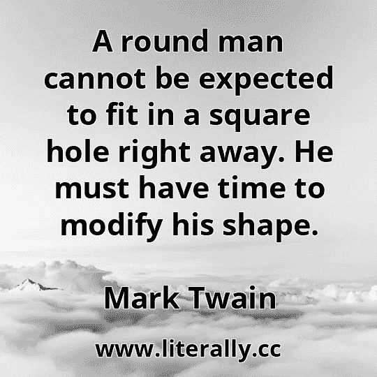 A round man cannot be expected to fit in a square hole right away. He must have time to modify his shape.
Mark Twain
