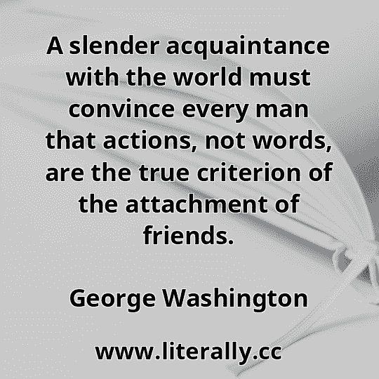 A slender acquaintance with the world must convince every man that actions, not words, are the true criterion of the attachment of friends.
George Washington
