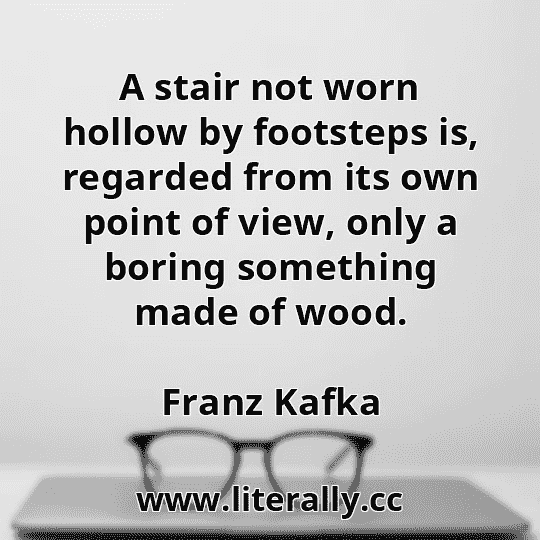 A stair not worn hollow by footsteps is, regarded from its own point of view, only a boring something made of wood.
Franz Kafka
