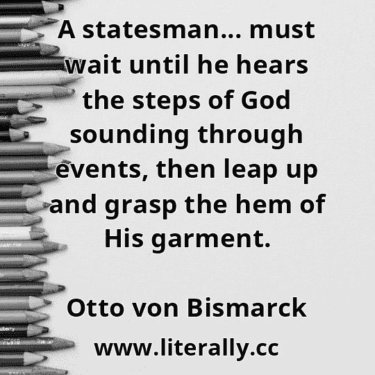 A statesman... must wait until he hears the steps of God sounding through events, then leap up and grasp the hem of His garment.
Otto von Bismarck
