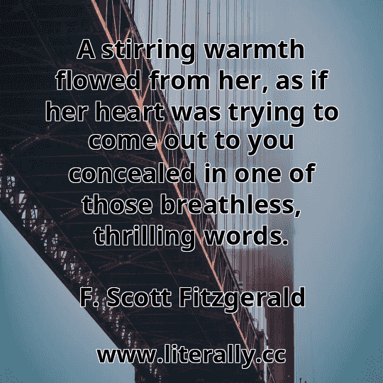 A stirring warmth flowed from her, as if her heart was trying to come out to you concealed in one of those breathless, thrilling words.
F. Scott Fitzgerald
