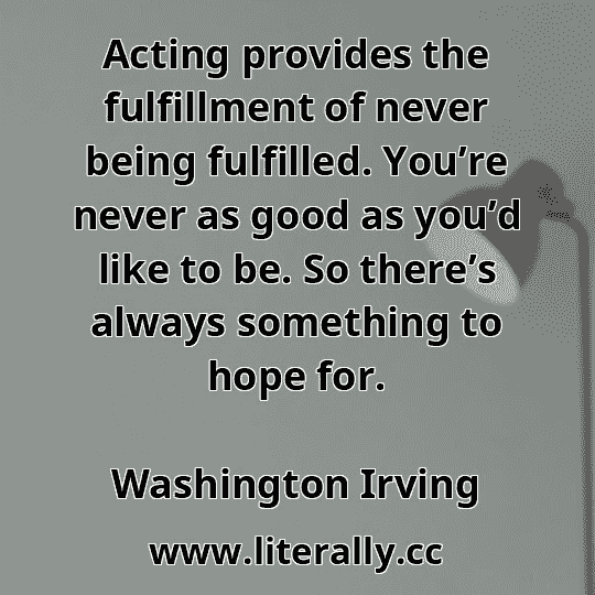 Acting provides the fulfillment of never being fulfilled. You’re never as good as you’d like to be. So there’s always something to hope for.
Washington Irving
