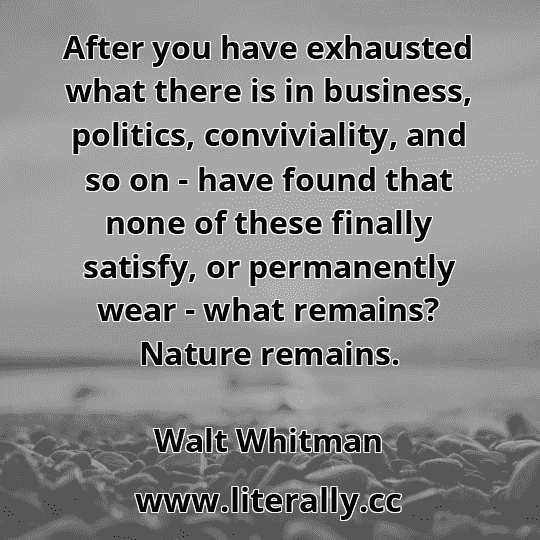After you have exhausted what there is in business, politics, conviviality, and so on - have found that none of these finally satisfy, or permanently wear - what remains? Nature remains.
Walt Whitman
