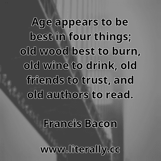 Age appears to be best in four things; old wood best to burn, old wine to drink, old friends to trust, and old authors to read.
Francis Bacon
