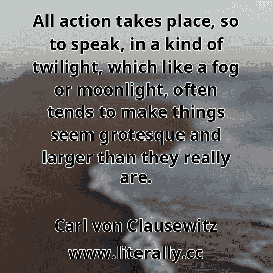 All action takes place, so to speak, in a kind of twilight, which like a fog or moonlight, often tends to make things seem grotesque and larger than they really are.
Carl von Clausewitz
