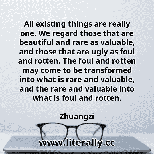 All existing things are really one. We regard those that are beautiful and rare as valuable, and those that are ugly as foul and rotten. The foul and rotten may come to be transformed into what is rare and valuable, and the rare and valuable into what is foul and rotten.
Zhuangzi
