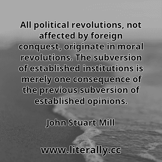 All political revolutions, not affected by foreign conquest, originate in moral revolutions. The subversion of established institutions is merely one consequence of the previous subversion of established opinions.
John Stuart Mill
