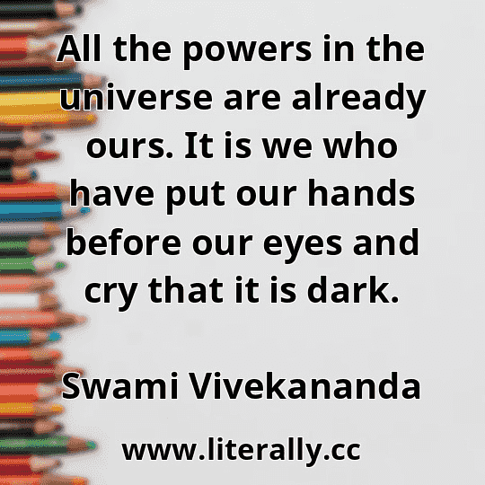All the powers in the universe are already ours. It is we who have put our hands before our eyes and cry that it is dark.
Swami Vivekananda
