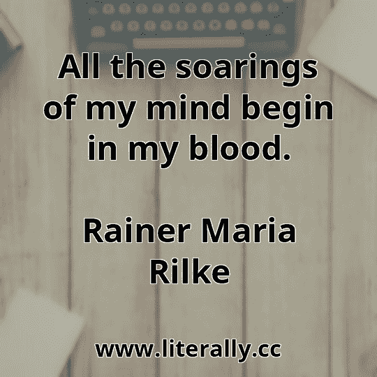 All the soarings of my mind begin in my blood.
Rainer Maria Rilke
