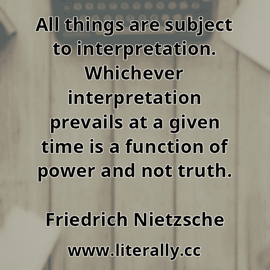All things are subject to interpretation. Whichever interpretation prevails at a given time is a function of power and not truth.
Friedrich Nietzsche
