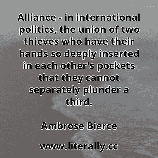 Alliance - in international politics, the union of two thieves who have their hands so deeply inserted in each other's pockets that they cannot separately plunder a third.
Ambrose Bierce
