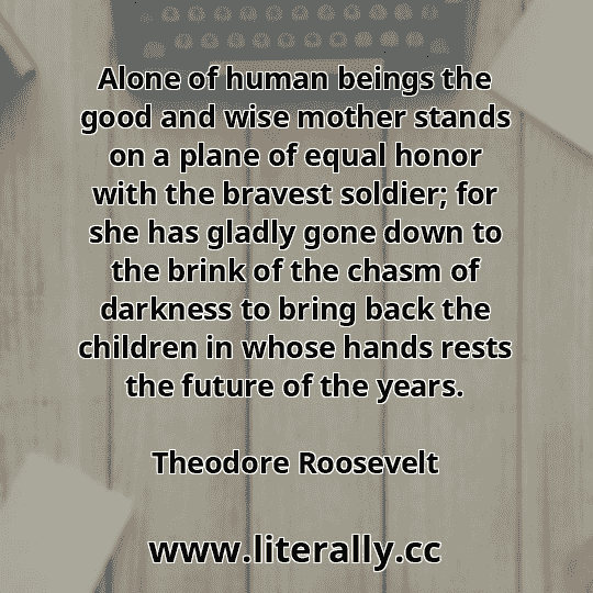Alone of human beings the good and wise mother stands on a plane of equal honor with the bravest soldier; for she has gladly gone down to the brink of the chasm of darkness to bring back the children in whose hands rests the future of the years.
Theodore Roosevelt
