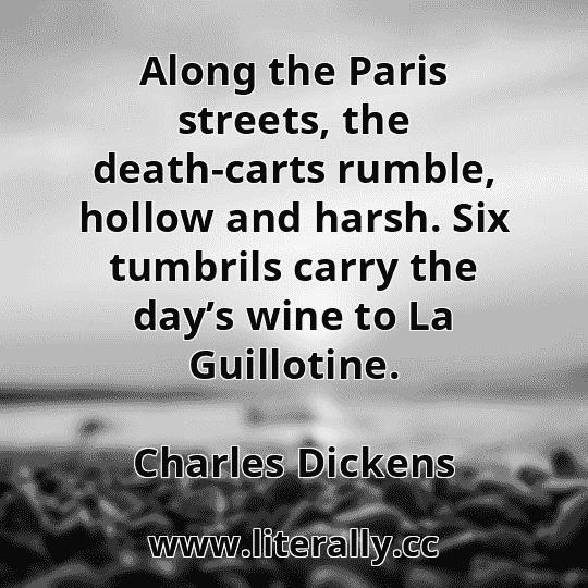 Along the Paris streets, the death-carts rumble, hollow and harsh. Six tumbrils carry the day’s wine to La Guillotine.
Charles Dickens
