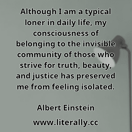 Although I am a typical loner in daily life, my consciousness of belonging to the invisible community of those who strive for truth, beauty, and justice has preserved me from feeling isolated.
Albert Einstein
