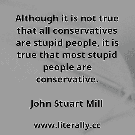 Although it is not true that all conservatives are stupid people, it is true that most stupid people are conservative.
John Stuart Mill
